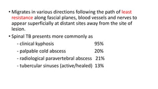• Migrates in various directions following the path of least
resistance along fascial planes, blood vessels and nerves to
appear superficially at distant sites away from the site of
lesion.
• Spinal TB presents more commonly as
- clinical kyphosis 95%
- palpable cold abscess 20%
- radiological paravertebral abscess 21%
- tubercular sinuses (active/healed) 13%
 