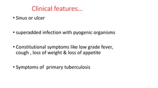 Clinical features…
• Sinus or ulcer
• superadded infection with pyogenic organisms
• Constitutional symptoms like low grade fever,
cough , loss of weight & loss of appetite
• Symptoms of primary tuberculosis
 