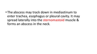 •The abscess may track down in mediastinum to
enter trachea, esophagus or pleural cavity. It may
spread laterally into the sternomastoid muscle &
forms an abscess in the neck.
 