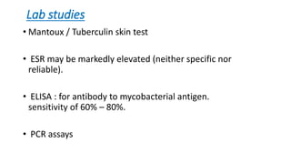 Lab studies
• Mantoux / Tuberculin skin test
• ESR may be markedly elevated (neither specific nor
reliable).
• ELISA : for antibody to mycobacterial antigen.
sensitivity of 60% – 80%.
• PCR assays
 