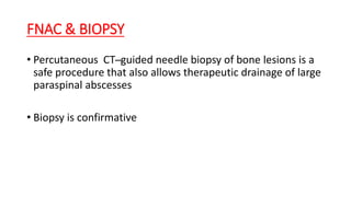 FNAC & BIOPSY
• Percutaneous CT ̶ guided needle biopsy of bone lesions is a
safe procedure that also allows therapeutic drainage of large
paraspinal abscesses
• Biopsy is confirmative
 