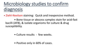 Microbiology studies to confirm
diagnosis
• Ziehl-Neelsen staining: Quick and inexpensive method.
• Bone tissue or abscess samples stain for acid-fast
bacilli (AFB), & isolate organisms for culture & drug
susceptibility.
• Culture results - few weeks.
• Positive only in 60% of cases.
 