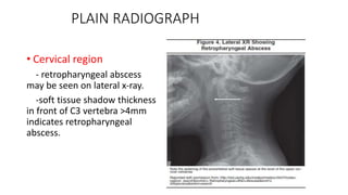 PLAIN RADIOGRAPH
• Cervical region
- retropharyngeal abscess
may be seen on lateral x-ray.
-soft tissue shadow thickness
in front of C3 vertebra >4mm
indicates retropharyngeal
abscess.
 