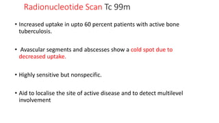 Radionucleotide Scan Tc 99m
• Increased uptake in upto 60 percent patients with active bone
tuberculosis.
• Avascular segments and abscesses show a cold spot due to
decreased uptake.
• Highly sensitive but nonspecific.
• Aid to localise the site of active disease and to detect multilevel
involvement
 
