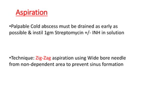 Aspiration
•Palpable Cold abscess must be drained as early as
possible & instil 1gm Streptomycin +/- INH in solution
•Technique: Zig-Zag aspiration using Wide bore needle
from non-dependent area to prevent sinus formation
 