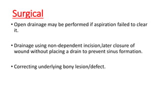 Surgical
• Open drainage may be performed if aspiration failed to clear
it.
• Drainage using non-dependent incision,later closure of
wound without placing a drain to prevent sinus formation.
• Correcting underlying bony lesion/defect.
 