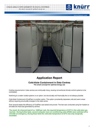 COLD-AISLE CONTAINMENT IN DATA CENTRES
                the smart concept for optimal energy use


                                                                                                  www.knuerr.com




                                           Application Report
                              Cold-Aisle Containment in Data Centres
                                      The smart concept for optimal energy use


  Cooling requirements in data centres are continually rising, causing conventional climate control systems to be
  overloaded.

  Switching to a water cooled systems is an option, but structurally and financially this is not always possible.

  Cold-Aisle Containment (CoolFlex) is another option. This option consistently separates cold and warm areas
  without requiring structurally changes to the data centre.

  Over several weeks the efficiency of CoolFlex was tested and proved. The test was conducted using fan heaters to
  simulate the heat load generated by servers.

  The result: At a thermal load of ca. 14kW per rack, the required temperature of 23°C in the cold aisle was
  reached. During further tests, several computer room air conditioning units (CRAC) were switched off to
  simulate an emergency. During these tests the cold aisle temperature of 23°C was only marginally
  exceeded.




                                                                                                                    1
 