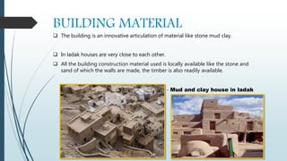 BUILDING MATERIAL
 The building is an innovative articulation of material like stone mud clay.
 In ladak houses are very close to each other.
 All the building construction material used is locally available like the stone and
sand of which the walls are made, the timber is also readily available.
- Mud and clay house in ladak
 