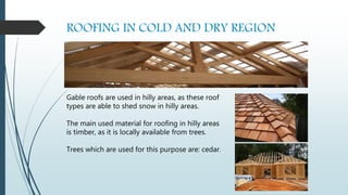 ROOFING IN COLD AND DRY REGION
Gable roofs are used in hilly areas, as these roof
types are able to shed snow in hilly areas.
The main used material for roofing in hilly areas
is timber, as it is locally available from trees.
Trees which are used for this purpose are: cedar.
 