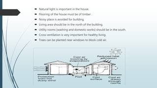  Natural light is important in the house.
 Flooring of the house must be of timber .
 Noisy place is avoided for building.
 Living area should be in the north of the building.
 Utility rooms [washing and domestic works] should be in the south.
 Cross ventilation is very important for healthy living.
 Trees can be planted near windows to block cold air.
 