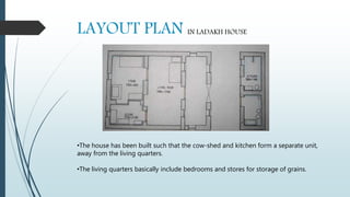 LAYOUT PLAN IN LADAKH HOUSE
•The house has been built such that the cow-shed and kitchen form a separate unit,
away from the living quarters.
•The living quarters basically include bedrooms and stores for storage of grains.
 
