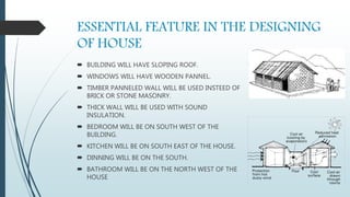 ESSENTIAL FEATURE IN THE DESIGNING
OF HOUSE
 BUILDING WILL HAVE SLOPING ROOF.
 WINDOWS WILL HAVE WOODEN PANNEL.
 TIMBER PANNELED WALL WILL BE USED INSTEED OF
BRICK OR STONE MASONRY.
 THICK WALL WILL BE USED WITH SOUND
INSULATION.
 BEDROOM WILL BE ON SOUTH WEST OF THE
BUILDING.
 KITCHEN WILL BE ON SOUTH EAST OF THE HOUSE.
 DINNING WILL BE ON THE SOUTH.
 BATHROOM WILL BE ON THE NORTH WEST OF THE
HOUSE
 