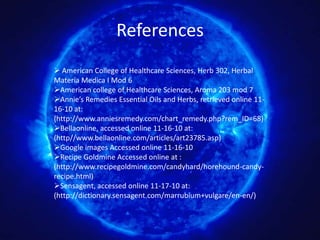 References
 American College of Healthcare Sciences, Herb 302, Herbal
Materia Medica I Mod 6
American college of Healthcare Sciences, Aroma 203 mod 7
Annie’s Remedies Essential Oils and Herbs, retrieved online 11-
16-10 at:
(http://www.anniesremedy.com/chart_remedy.php?rem_ID=68)
Bellaonline, accessed online 11-16-10 at:
(http//www.bellaonline.com/articles/art23785.asp)
Google images Accessed online 11-16-10
Recipe Goldmine Accessed online at :
(http://www.recipegoldmine.com/candyhard/horehound-candy-
recipe.html)
Sensagent, accessed online 11-17-10 at:
(http://dictionary.sensagent.com/marrubium+vulgare/en-en/)
 