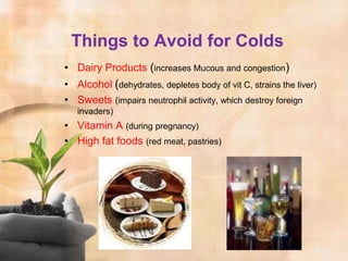 Things to Avoid for Colds
• Dairy Products (increases Mucous and congestion)
• Alcohol (dehydrates, depletes body of vit C, strains the liver)
• Sweets (impairs neutrophil activity, which destroy foreign
   invaders)
• Vitamin A (during pregnancy)
• High fat foods (red meat, pastries)
 