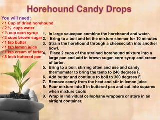 You will need:
1 Cup of dried horehound
2 ½ cups water
½ cup corn syrup 1. In large saucepan combine the horehound and water.
3 cups brown sugar 2. Bring to a boil and let the mixture simmer for 10 minutes
1 tsp butter         3. Strain the horehound through a cheesecloth into another
1 tsp lemon juice       bowl.
1 tsp cream of tartar4. Place 2 cups of the strained horehound mixture into a
8 inch buttered pan     large pan and add in brown sugar, corn syrup and cream
                         of tarter.
                      5. Bring to a boil, stirring often and use and candy
                         thermometer to bring the temp to 240 degrees F.
                      6. Add butter and continue to boil to 300 degrees F.
                      7. Remove candy from the heat and stir in lemon juice
                      8. Pour mixture into 8 in buttered pan and cut into squares
                         when mixture cools
                      9. Wrap in individual cellophane wrappers or store in an
                         airtight container.
 