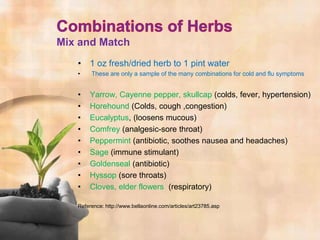 Mix and Match
   • 1 oz fresh/dried herb to 1 pint water
   •    These are only a sample of the many combinations for cold and flu symptoms


   •   Yarrow, Cayenne pepper, skullcap (colds, fever, hypertension)
   •   Horehound (Colds, cough ,congestion)
   •   Eucalyptus, (loosens mucous)
   •   Comfrey (analgesic-sore throat)
   •   Peppermint (antibiotic, soothes nausea and headaches)
   •   Sage (immune stimulant)
   •   Goldenseal (antibiotic)
   •   Hyssop (sore throats)
   •   Cloves, elder flowers (respiratory)

   Reference: http://www.bellaonline.com/articles/art23785.asp
 
