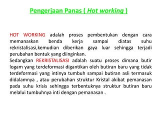 Pengerjaan Panas ( Hot working ) 
HOT WORKING adalah proses pembentukan dengan cara 
memanaskan benda kerja sampai diatas suhu 
rekristalisasi,kemudian diberikan gaya luar sehingga terjadi 
perubahan bentuk yang diinginkan. 
Sedangkan REKRISTALISASI adalah suatu proses dimana butir 
logam yang terdeformasi digantikan oleh butiran baru yang tidak 
terdeformasi yang intinya tumbuh sampai butiran asli termasuk 
didalamnya , atau perubahan struktur Kristal akibat pemanasan 
pada suhu krisis sehingga terbentuknya struktur butiran baru 
melalui tumbuhnya inti dengan pemanasan . 
 