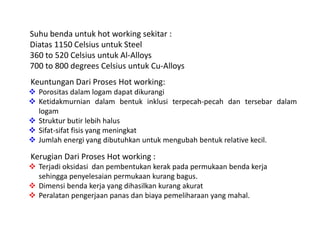 Suhu benda untuk hot working sekitar : 
Diatas 1150 Celsius untuk Steel 
360 to 520 Celsius untuk Al-Alloys 
700 to 800 degrees Celsius untuk Cu-Alloys 
Keuntungan Dari Proses Hot working: 
 Porositas dalam logam dapat dikurangi 
 Ketidakmurnian dalam bentuk inklusi terpecah-pecah dan tersebar dalam 
logam 
 Struktur butir lebih halus 
 Sifat-sifat fisis yang meningkat 
 Jumlah energi yang dibutuhkan untuk mengubah bentuk relative kecil. 
Kerugian Dari Proses Hot working : 
 Terjadi oksidasi dan pembentukan kerak pada permukaan benda kerja 
sehingga penyelesaian permukaan kurang bagus. 
 Dimensi benda kerja yang dihasilkan kurang akurat 
 Peralatan pengerjaan panas dan biaya pemeliharaan yang mahal. 
 