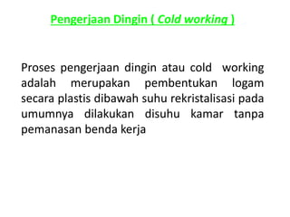 Pengerjaan Dingin ( Cold working ) 
Proses pengerjaan dingin atau cold working 
adalah merupakan pembentukan logam 
secara plastis dibawah suhu rekristalisasi pada 
umumnya dilakukan disuhu kamar tanpa 
pemanasan benda kerja 
 