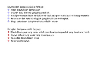 Keuntungan dari proses cold forging : 
 Tidak dibutuhkan pemanasan 
 Ukuran atau dimensi yang didapat baik 
 Hasil permukaan lebih halus karena tidak ada proses oksidasi terhadap material 
 Kekerasan dan kekuatan logam yang dihasilkan meningkat. 
 Biaya perawatan dan pemeliharaan lebih murah 
Kerugian dari proses cold forging : 
 Dibutuhkan gaya yang besar untuk membuat suatu produk yang berukuran kecil. 
 Hanya bahan yang lunak yang bisa diproses 
 Porositas dalam logam tetap 
 Keuletan menurun 
 