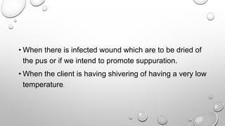 • When there is infected wound which are to be dried of
the pus or if we intend to promote suppuration.
• When the client is having shivering of having a very low
temperature.
 