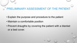 PRELIMINARY ASSESSMENT OF THE PATIENT
• Explain the purpose and procedure to the patient
• Maintain a comfortable position
• Prevent draugths by covering the patient with a blanket
or a bed cover.
 