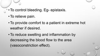 • To control bleeding. Eg- epistaxis.
• To relieve pain.
• To provide comfort to a patient in extreme hot
weather if desired.
• To reduce swelling and inflammation by
decreasing the blood flow to the area
(vasoconstriction effect).
 