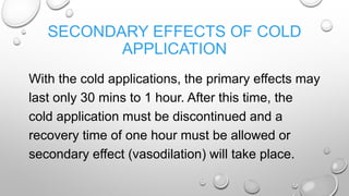 SECONDARY EFFECTS OF COLD
APPLICATION
With the cold applications, the primary effects may
last only 30 mins to 1 hour. After this time, the
cold application must be discontinued and a
recovery time of one hour must be allowed or
secondary effect (vasodilation) will take place.
 