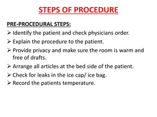 STEPS OF PROCEDURE
PRE-PROCEDURAL STEPS:
➢ Identify the patient and check physicians order.
➢ Explain the procedure to the patient.
➢ Provide privacy and make sure the room is warm and
free of drafts.
➢ Arrange all articles at the bed side of the patient.
➢ Check for leaks in the ice cap/ ice bag.
➢ Record the patients temperature.
 