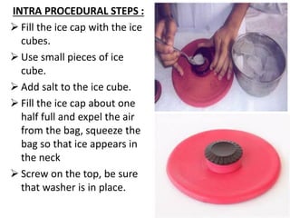 INTRA PROCEDURAL STEPS :
➢ Fill the ice cap with the ice
cubes.
➢ Use small pieces of ice
cube.
➢ Add salt to the ice cube.
➢ Fill the ice cap about one
half full and expel the air
from the bag, squeeze the
bag so that ice appears in
the neck
➢ Screw on the top, be sure
that washer is in place.
 