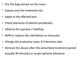 • Dry the bag and put on the cover.
• Expose only the treatment site.
• Apply to the affected part.
• Check tolerance of patient periodically.
• Observe for cyanosis / mottling.
• Refill or replace the cold device as necessary.
• Change the protective cover, if it becomes wet.
• Remove the device after the prescribed treatment period
(usually 30 minutes) or as per patients tolerance.
 