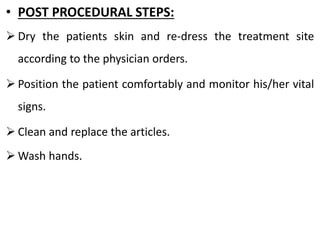 • POST PROCEDURAL STEPS:
➢ Dry the patients skin and re-dress the treatment site
according to the physician orders.
➢ Position the patient comfortably and monitor his/her vital
signs.
➢ Clean and replace the articles.
➢ Wash hands.
 