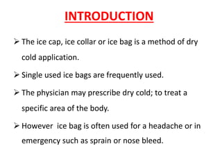 INTRODUCTION
➢ The ice cap, ice collar or ice bag is a method of dry
cold application.
➢ Single used ice bags are frequently used.
➢ The physician may prescribe dry cold; to treat a
specific area of the body.
➢ However ice bag is often used for a headache or in
emergency such as sprain or nose bleed.
 