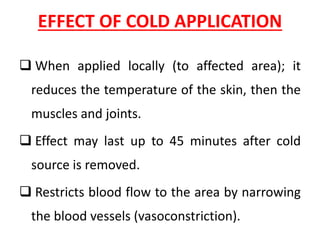 EFFECT OF COLD APPLICATION
❑ When applied locally (to affected area); it
reduces the temperature of the skin, then the
muscles and joints.
❑ Effect may last up to 45 minutes after cold
source is removed.
❑ Restricts blood flow to the area by narrowing
the blood vessels (vasoconstriction).
 