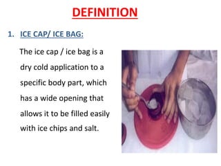 DEFINITION
1. ICE CAP/ ICE BAG:
The ice cap / ice bag is a
dry cold application to a
specific body part, which
has a wide opening that
allows it to be filled easily
with ice chips and salt.
 