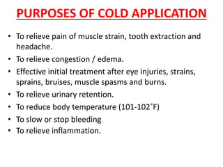 PURPOSES OF COLD APPLICATION
• To relieve pain of muscle strain, tooth extraction and
headache.
• To relieve congestion / edema.
• Effective initial treatment after eye injuries, strains,
sprains, bruises, muscle spasms and burns.
• To relieve urinary retention.
• To reduce body temperature (101-102˚F)
• To slow or stop bleeding
• To relieve inflammation.
 