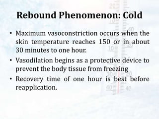 Rebound Phenomenon: Cold
• Maximum vasoconstriction occurs when the
skin temperature reaches 150 or in about
30 minutes to one hour.
• Vasodilation begins as a protective device to
prevent the body tissue from freezing
• Recovery time of one hour is best before
reapplication.
 