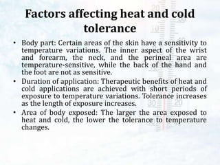 Factors affecting heat and cold
tolerance
• Body part: Certain areas of the skin have a sensitivity to
temperature variations. The inner aspect of the wrist
and forearm, the neck, and the perineal area are
temperature-sensitive, while the back of the hand and
the foot are not as sensitive.
• Duration of application: Therapeutic benefits of heat and
cold applications are achieved with short periods of
exposure to temperature variations. Tolerance increases
as the length of exposure increases.
• Area of body exposed: The larger the area exposed to
heat and cold, the lower the tolerance to temperature
changes.
 