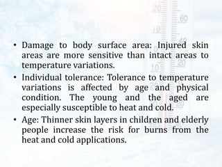 • Damage to body surface area: Injured skin
areas are more sensitive than intact areas to
temperature variations.
• Individual tolerance: Tolerance to temperature
variations is affected by age and physical
condition. The young and the aged are
especially susceptible to heat and cold.
• Age: Thinner skin layers in children and elderly
people increase the risk for burns from the
heat and cold applications.
 