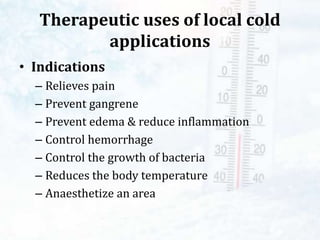 Therapeutic uses of local cold
applications
• Indications
– Relieves pain
– Prevent gangrene
– Prevent edema & reduce inflammation
– Control hemorrhage
– Control the growth of bacteria
– Reduces the body temperature
– Anaesthetize an area
 