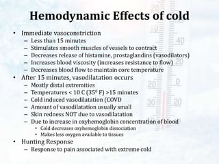 Hemodynamic Effects of cold
• Immediate vasoconstriction
– Less than 15 minutes
– Stimulates smooth muscles of vessels to contract
– Decreases release of histamine, prostaglandins (vasodilators)
– Increases blood viscosity (increases resistance to flow)
– Decreases blood flow to maintain core temperature
• After 15 minutes, vasodilatation occurs
– Mostly distal extremities
– Temperatures < 10 C (350 F) >15 minutes
– Cold induced vasodilatation (COVD
– Amount of vasodilatation usually small
– Skin redness NOT due to vasodilatation
– Due to increase in oxyhemoglobin concentration of blood
• Cold decreases oxyhemoglobin dissociation
• Makes less oxygen available to tissues
• Hunting Response
– Response to pain associated with extreme cold
 