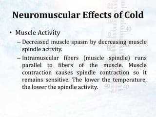 Neuromuscular Effects of Cold
• Muscle Activity
– Decreased muscle spasm by decreasing muscle
spindle activity.
– Intramuscular fibers (muscle spindle) runs
parallel to fibers of the muscle. Muscle
contraction causes spindle contraction so it
remains sensitive. The lower the temperature,
the lower the spindle activity.
 