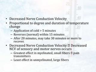 • Decreased Nerve Conduction Velocity
• Proportional to degree and duration of temperature
change
– Application of cold > 5 minutes
– Reverses (normal) within 15 minutes
– After 20 minutes, may take 30 minutes or more to
recover.
• Decreased Nerve Conduction Velocity Decreased
NCV of sensory and motor nerves occurs
– Greatest effect in myelinated, small fibers pain
transmitters
– Least effect in unmyelinated, large fibers
 