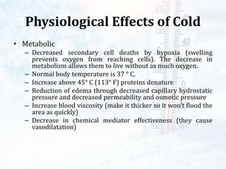 Physiological Effects of Cold
• Metabolic
– Decreased secondary cell deaths by hypoxia (swelling
prevents oxygen from reaching cells). The decrease in
metabolism allows them to live without as much oxygen.
– Normal body temperature is 37 ° C.
– Increase above 45° C (113° F) proteins denature
– Reduction of edema through decreased capillary hydrostatic
pressure and decreased permeability and osmotic pressure
– Increase blood viscosity (make it thicker so it won’t flood the
area as quickly)
– Decrease in chemical mediator effectiveness (they cause
vasodilatation)
 