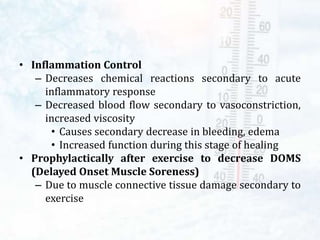 • Inflammation Control
– Decreases chemical reactions secondary to acute
inflammatory response
– Decreased blood flow secondary to vasoconstriction,
increased viscosity
• Causes secondary decrease in bleeding, edema
• Increased function during this stage of healing
• Prophylactically after exercise to decrease DOMS
(Delayed Onset Muscle Soreness)
– Due to muscle connective tissue damage secondary to
exercise
 