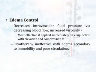 • Edema Control
– Decreases intravascular fluid pressure via
decreasing blood flow, increased viscosity ◦
• Most effective if applied immediately, in conjunction
with elevation and compression
– Cryotherapy ineffective with edema secondary
to immobility and poor circulation.
 