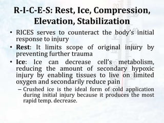 R-I-C-E-S: Rest, Ice, Compression,
Elevation, Stabilization
• RICES serves to counteract the body’s initial
response to injury
• Rest: It limits scope of original injury by
preventing further trauma
• Ice: Ice can decrease cell’s metabolism,
reducing the amount of secondary hypoxic
injury by enabling tissues to live on limited
oxygen and secondarily reduce pain
– Crushed ice is the ideal form of cold application
during initial injury because it produces the most
rapid temp. decrease.
 