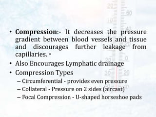 • Compression:- It decreases the pressure
gradient between blood vessels and tissue
and discourages further leakage from
capillaries. ◦
• Also Encourages Lymphatic drainage
• Compression Types
– Circumferential - provides even pressure
– Collateral - Pressure on 2 sides (aircast)
– Focal Compression - U-shaped horseshoe pads
 