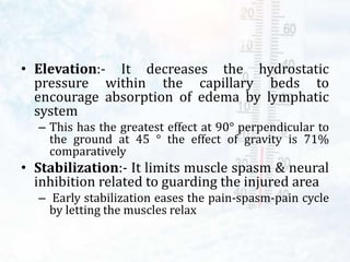 • Elevation:- It decreases the hydrostatic
pressure within the capillary beds to
encourage absorption of edema by lymphatic
system
– This has the greatest effect at 90° perpendicular to
the ground at 45 ° the effect of gravity is 71%
comparatively
• Stabilization:- It limits muscle spasm & neural
inhibition related to guarding the injured area
– Early stabilization eases the pain-spasm-pain cycle
by letting the muscles relax
 