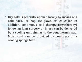 • Dry cold is generally applied locally by means of a
cold pack, ice bag, ice glove, or ice collar. In
addition, continuous cold therapy (cryotherapy)
following joint surgery or injury can be delivered
by a cooling unit similar to the aquathermia pad.
Moist cold can be provided by compress or a
cooling sponge bath.
 